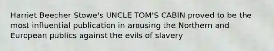 Harriet Beecher Stowe's UNCLE TOM'S CABIN proved to be the most influential publication in arousing the Northern and European publics against the evils of slavery