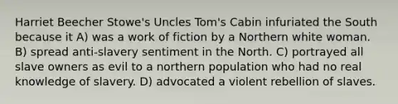 Harriet Beecher Stowe's Uncles Tom's Cabin infuriated the South because it A) was a work of fiction by a Northern white woman. B) spread anti-slavery sentiment in the North. C) portrayed all slave owners as evil to a northern population who had no real knowledge of slavery. D) advocated a violent rebellion of slaves.