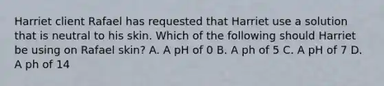 Harriet client Rafael has requested that Harriet use a solution that is neutral to his skin. Which of the following should Harriet be using on Rafael skin? A. A pH of 0 B. A ph of 5 C. A pH of 7 D. A ph of 14