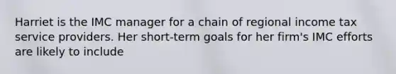 Harriet is the IMC manager for a chain of regional income tax service providers. Her short-term goals for her firm's IMC efforts are likely to include