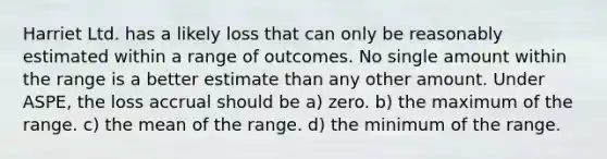 Harriet Ltd. has a likely loss that can only be reasonably estimated within a range of outcomes. No single amount within the range is a better estimate than any other amount. Under ASPE, the loss accrual should be a) zero. b) the maximum of the range. c) the mean of the range. d) the minimum of the range.