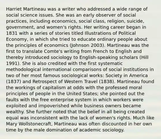 Harriet Martineau was a writer who addressed a wide range of social science issues. She was an early observer of social practices, including economics, social class, religion, suicide, government, and women's rights. Her writing career began in 1831 with a series of stories titled Illustrations of Political Economy, in which she tried to educate ordinary people about the principles of economics (Johnson 2003). Martineau was the first to translate Comte's writing from French to English and thereby introduced sociology to English-speaking scholars (Hill 1991). She is also credited with the first systematic methodological international comparisons of social institutions in two of her most famous sociological works: Society in America (1837) and Retrospect of Western Travel (1838). Martineau found the workings of capitalism at odds with the professed moral principles of people in the United States; she pointed out the faults with the free enterprise system in which workers were exploited and impoverished while business owners became wealthy. She further noted that the belief in all being created equal was inconsistent with the lack of women's rights. Much like Mary Wollstonecraft, Martineau was often discounted in her own time by the male domination of academic sociology.