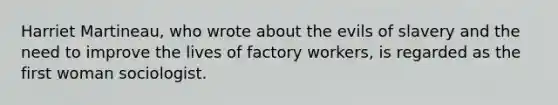 Harriet Martineau, who wrote about the evils of slavery and the need to improve the lives of factory workers, is regarded as the first woman sociologist.