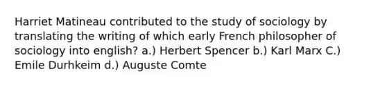 Harriet Matineau contributed to the study of sociology by translating the writing of which early French philosopher of sociology into english? a.) Herbert Spencer b.) Karl Marx C.) Emile Durhkeim d.) Auguste Comte