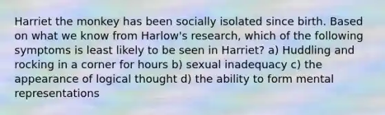 Harriet the monkey has been socially isolated since birth. Based on what we know from Harlow's research, which of the following symptoms is least likely to be seen in Harriet? a) Huddling and rocking in a corner for hours b) sexual inadequacy c) the appearance of logical thought d) the ability to form mental representations