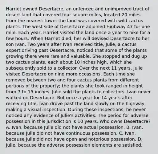 Harriet owned Desertacre, an unfenced and unimproved tract of desert land that covered four square miles, located 20 miles from the nearest town; the land was covered with wild cactus plants. The west side of Desertacre adjoined Highway 47 for one mile. Each year, Harriet visited the land once a year to hike for a few hours. When Harriet died, her will devised Desertacre to her son Ivan. Two years after Ivan received title, Julie, a cactus expert driving past Desertacre, noticed that some of the plants growing there were rare and valuable. She stopped and dug up two cactus plants, each about 10 inches high, which she subsequently sold to a collector. Over the next 11 years, Julie visited Desertacre on nine more occasions. Each time she removed between two and four cactus plants from different portions of the property; the plants she took ranged in height from 7 to 15 inches. Julie sold the plants to collectors. Ivan never walked on Desertacre. But once a year for 14 years after receiving title, Ivan drove past the land slowly on the highway, making a visual inspection. During these inspections, he never noticed any evidence of Julie's activities. The period for adverse possession in this jurisdiction is 10 years. Who owns Desertacre? A. Ivan, because Julie did not have actual possession. B. Ivan, because Julie did not have continuous possession. C. Ivan, because Julie did not have open and notorious possession. D. Julie, because the adverse possession elements are satisfied.