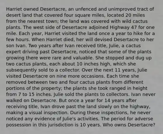 Harriet owned Desertacre, an unfenced and unimproved tract of desert land that covered four square miles, located 20 miles from the nearest town; the land was covered with wild cactus plants. The west side of Desertacre adjoined Highway 47 for one mile. Each year, Harriet visited the land once a year to hike for a few hours. When Harriet died, her will devised Desertacre to her son Ivan. Two years after Ivan received title, Julie, a cactus expert driving past Desertacre, noticed that some of the plants growing there were rare and valuable. She stopped and dug up two cactus plants, each about 10 inches high, which she subsequently sold to a collector. Over the next 11 years, Julie visited Desertacre on nine more occasions. Each time she removed between two and four cactus plants from different portions of the property; the plants she took ranged in height from 7 to 15 inches. Julie sold the plants to collectors. Ivan never walked on Desertacre. But once a year for 14 years after receiving title, Ivan drove past the land slowly on the highway, making a visual inspection. During these inspections, he never noticed any evidence of Julie's activities. The period for adverse possession in this jurisdiction is 10 years. Who owns Desertacre?