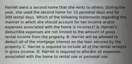 Harriet owns a second home that she rents to others. During the year, she used the second home for 10 personal days and for 200 rental days. Which of the following statements regarding the manner in which she should account for her income and/or expenses associated with the home is incorrect? A. Harriet's deductible expenses are not limited to the amount of gross rental income from the property. B. Harriet will be allowed to deduct all of the mortgage interest on the loan secured by the property. C. Harriet is required to include all of the rental receipts in gross income. D. Harriet is required to allocate all expenses associated with the home to rental use or personal use.