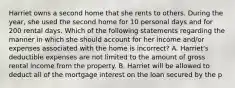 Harriet owns a second home that she rents to others. During the year, she used the second home for 10 personal days and for 200 rental days. Which of the following statements regarding the manner in which she should account for her income and/or expenses associated with the home is incorrect? A. Harriet's deductible expenses are not limited to the amount of gross rental income from the property. B. Harriet will be allowed to deduct all of the mortgage interest on the loan secured by the p