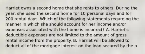 Harriet owns a second home that she rents to others. During the year, she used the second home for 10 personal days and for 200 rental days. Which of the following statements regarding the manner in which she should account for her income and/or expenses associated with the home is incorrect? A. Harriet's deductible expenses are not limited to the amount of gross rental income from the property. B. Harriet will be allowed to deduct all of the mortgage interest on the loan secured by the p