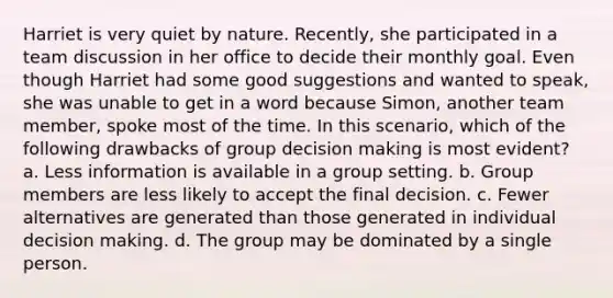 Harriet is very quiet by nature. Recently, she participated in a team discussion in her office to decide their monthly goal. Even though Harriet had some good suggestions and wanted to speak, she was unable to get in a word because Simon, another team member, spoke most of the time. In this scenario, which of the following drawbacks of group decision making is most evident? a. Less information is available in a group setting. b. Group members are less likely to accept the final decision. c. Fewer alternatives are generated than those generated in individual decision making. d. The group may be dominated by a single person.