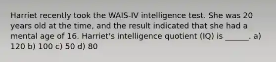 Harriet recently took the WAIS-IV intelligence test. She was 20 years old at the time, and the result indicated that she had a mental age of 16. Harriet's intelligence quotient (IQ) is ______. a) 120 b) 100 c) 50 d) 80