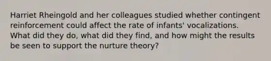 Harriet Rheingold and her colleagues studied whether contingent reinforcement could affect the rate of infants' vocalizations. What did they do, what did they find, and how might the results be seen to support the nurture theory?