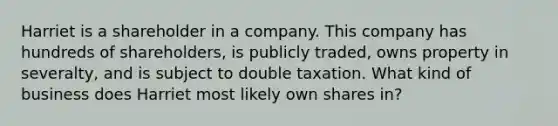 Harriet is a shareholder in a company. This company has hundreds of shareholders, is publicly traded, owns property in severalty, and is subject to double taxation. What kind of business does Harriet most likely own shares in?