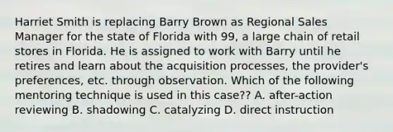 Harriet Smith is replacing Barry Brown as Regional Sales Manager for the state of Florida with 99, a large chain of retail stores in Florida. He is assigned to work with Barry until he retires and learn about the acquisition processes, the provider's preferences, etc. through observation. Which of the following mentoring technique is used in this case?? A. after-action reviewing B. shadowing C. catalyzing D. direct instruction