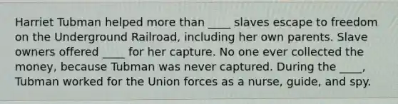 Harriet Tubman helped more than ____ slaves escape to freedom on the Underground Railroad, including her own parents. Slave owners offered ____ for her capture. No one ever collected the money, because Tubman was never captured. During the ____, Tubman worked for the Union forces as a nurse, guide, and spy.