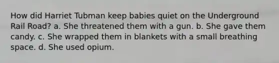 How did Harriet Tubman keep babies quiet on the Underground Rail Road? a. She threatened them with a gun. b. She gave them candy. c. She wrapped them in blankets with a small breathing space. d. She used opium.