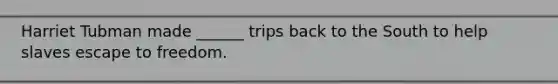 Harriet Tubman made ______ trips back to the South to help slaves escape to freedom.