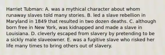 Harriet Tubman: A. was a mythical character about whom runaway slaves told many stories. B. led a slave rebellion in Maryland in 1849 that resulted in two dozen deaths. C. although born free in New York, was kidnapped and made a slave in Louisiana. D. cleverly escaped from slavery by pretending to be a sickly male slaveowner. E. was a fugitive slave who risked her life many times to bring others out of slavery.