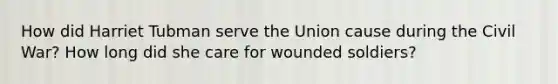 How did Harriet Tubman serve the Union cause during the Civil War? How long did she care for wounded soldiers?