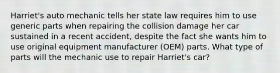 Harriet's auto mechanic tells her state law requires him to use generic parts when repairing the collision damage her car sustained in a recent accident, despite the fact she wants him to use original equipment manufacturer (OEM) parts. What type of parts will the mechanic use to repair Harriet's car?