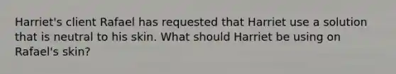 Harriet's client Rafael has requested that Harriet use a solution that is neutral to his skin. What should Harriet be using on Rafael's skin?