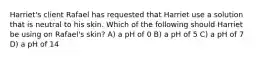 Harriet's client Rafael has requested that Harriet use a solution that is neutral to his skin. Which of the following should Harriet be using on Rafael's skin? A) a pH of 0 B) a pH of 5 C) a pH of 7 D) a pH of 14