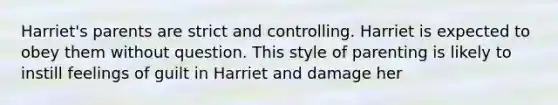 Harriet's parents are strict and controlling. Harriet is expected to obey them without question. This style of parenting is likely to instill feelings of guilt in Harriet and damage her