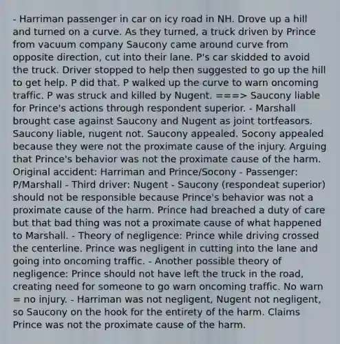 - Harriman passenger in car on icy road in NH. Drove up a hill and turned on a curve. As they turned, a truck driven by Prince from vacuum company Saucony came around curve from opposite direction, cut into their lane. P's car skidded to avoid the truck. Driver stopped to help then suggested to go up the hill to get help. P did that. P walked up the curve to warn oncoming traffic. P was struck and killed by Nugent. ===> Saucony liable for Prince's actions through respondent superior. - Marshall brought case against Saucony and Nugent as joint tortfeasors. Saucony liable, nugent not. Saucony appealed. Socony appealed because they were not the proximate cause of the injury. Arguing that Prince's behavior was not the proximate cause of the harm. Original accident: Harriman and Prince/Socony - Passenger: P/Marshall - Third driver: Nugent - Saucony (respondeat superior) should not be responsible because Prince's behavior was not a proximate cause of the harm. Prince had breached a duty of care but that bad thing was not a proximate cause of what happened to Marshall. - Theory of negligence: Prince while driving crossed the centerline. Prince was negligent in cutting into the lane and going into oncoming traffic. - Another possible theory of negligence: Prince should not have left the truck in the road, creating need for someone to go warn oncoming traffic. No warn = no injury. - Harriman was not negligent, Nugent not negligent, so Saucony on the hook for the entirety of the harm. Claims Prince was not the proximate cause of the harm.