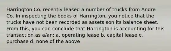 Harrington Co. recently leased a number of trucks from Andre Co. In inspecting the books of Harrington, you notice that the trucks have not been recorded as assets son its balance sheet. From this, you can conclude that Harrington is accounting for this transaction as a/an: a. operating lease b. capital lease c. purchase d. none of the above