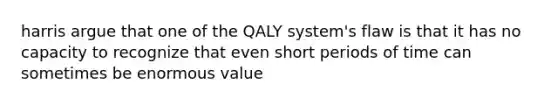 harris argue that one of the QALY system's flaw is that it has no capacity to recognize that even short periods of time can sometimes be enormous value