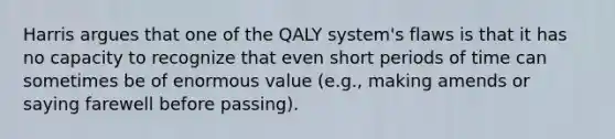 Harris argues that one of the QALY system's flaws is that it has no capacity to recognize that even short periods of time can sometimes be of enormous value (e.g., making amends or saying farewell before passing).