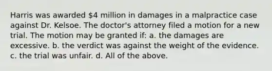 Harris was awarded 4 million in damages in a malpractice case against Dr. Kelsoe. The doctor's attorney filed a motion for a new trial. The motion may be granted if: a. the damages are excessive. b. the verdict was against the weight of the evidence. c. the trial was unfair. d. All of the above.