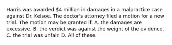 Harris was awarded 4 million in damages in a malpractice case against Dr. Kelsoe. The doctor's attorney filed a motion for a new trial. The motion may be granted if: A. the damages are excessive. B. the verdict was against the weight of the evidence. C. the trial was unfair. D. All of these.