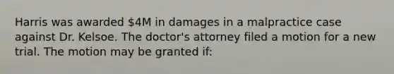 Harris was awarded 4M in damages in a malpractice case against Dr. Kelsoe. The doctor's attorney filed a motion for a new trial. The motion may be granted if: