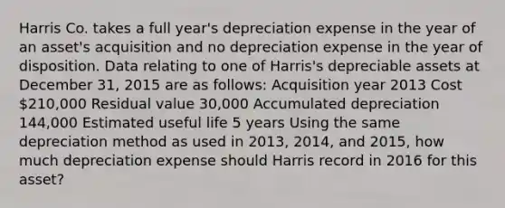 Harris Co. takes a full year's depreciation expense in the year of an asset's acquisition and no depreciation expense in the year of disposition. Data relating to one of Harris's depreciable assets at December 31, 2015 are as follows: Acquisition year 2013 Cost 210,000 Residual value 30,000 Accumulated depreciation 144,000 Estimated useful life 5 years Using the same depreciation method as used in 2013, 2014, and 2015, how much depreciation expense should Harris record in 2016 for this asset?