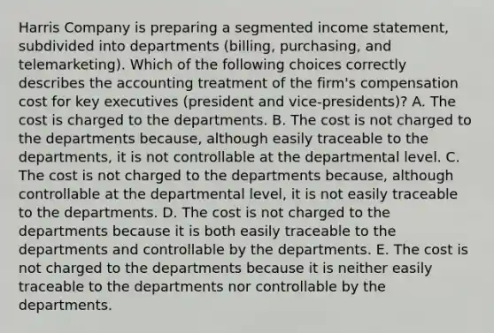 Harris Company is preparing a segmented <a href='https://www.questionai.com/knowledge/kCPMsnOwdm-income-statement' class='anchor-knowledge'>income statement</a>, subdivided into departments (billing, purchasing, and telemarketing). Which of the following choices correctly describes the accounting treatment of the firm's compensation cost for key executives (president and vice-presidents)? A. The cost is charged to the departments. B. The cost is not charged to the departments because, although easily traceable to the departments, it is not controllable at the departmental level. C. The cost is not charged to the departments because, although controllable at the departmental level, it is not easily traceable to the departments. D. The cost is not charged to the departments because it is both easily traceable to the departments and controllable by the departments. E. The cost is not charged to the departments because it is neither easily traceable to the departments nor controllable by the departments.