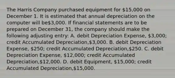 The Harris Company purchased equipment for 15,000 on December 1. It is estimated that annual depreciation on the computer will be3,000. If <a href='https://www.questionai.com/knowledge/kFBJaQCz4b-financial-statements' class='anchor-knowledge'>financial statements</a> are to be prepared on December 31, the company should make the following adjusting entry: A. debit Depreciation Expense, 3,000; credit Accumulated Depreciation,3,000. B. debit Depreciation Expense, 250; credit Accumulated Depreciation,250. C. debit Depreciation Expense, 12,000; credit Accumulated Depreciation,12,000. D. debit Equipment, 15,000; credit Accumulated Depreciation,15,000.