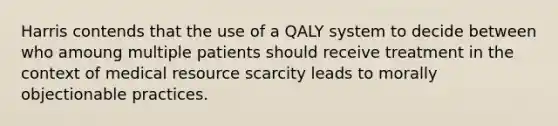 Harris contends that the use of a QALY system to decide between who amoung multiple patients should receive treatment in the context of medical resource scarcity leads to morally objectionable practices.