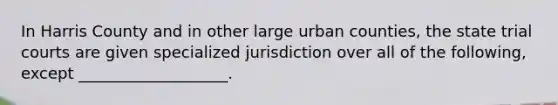 In Harris County and in other large urban counties, the state trial courts are given specialized jurisdiction over all of the following, except ___________________.