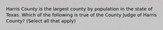 Harris County is the largest county by population in the state of Texas. Which of the following is true of the County Judge of Harris County? (Select all that apply)