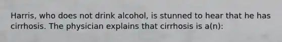 Harris, who does not drink alcohol, is stunned to hear that he has cirrhosis. The physician explains that cirrhosis is a(n):