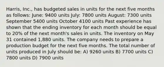 Harris, Inc., has budgeted sales in units for the next five months as follows: June: 9400 units July: 7800 units August: 7300 units September 5400 units October 4100 units Past experience has shown that the ending inventory for each month should be equal to 20% of the next month's sales in units. The inventory on May 31 contained 1,880 units. The company needs to prepare a production budget for the next five months. The total number of units produced in July should be: A) 9260 units B) 7700 units C) 7800 units D) 7900 units