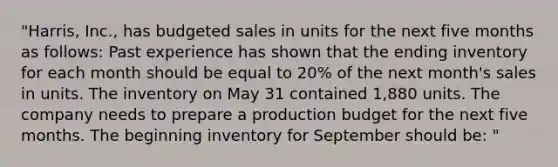 "Harris, Inc., has budgeted sales in units for the next five months as follows: Past experience has shown that the ending inventory for each month should be equal to 20% of the next month's sales in units. The inventory on May 31 contained 1,880 units. The company needs to prepare a production budget for the next five months. The beginning inventory for September should be: "