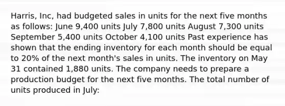 Harris, Inc, had budgeted sales in units for the next five months as follows: June 9,400 units July 7,800 units August 7,300 units September 5,400 units October 4,100 units Past experience has shown that the ending inventory for each month should be equal to 20% of the next month's sales in units. The inventory on May 31 contained 1,880 units. The company needs to prepare a production budget for the next five months. The total number of units produced in July: