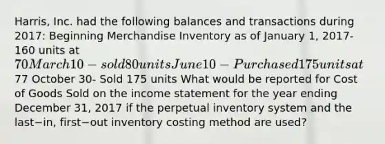 ​Harris, Inc. had the following balances and transactions during​ 2017: Beginning Merchandise Inventory as of January​ 1, 2017- 160 units at​ 70 March 10- sold 80 units June 10- Purchased 175 units at​77 October 30- Sold 175 units What would be reported for Cost of Goods Sold on the income statement for the year ending December​ 31, 2017 if the perpetual inventory system and the last−​in, first−out inventory costing method are​ used?