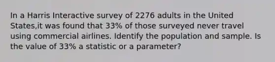 In a Harris Interactive survey of 2276 adults in the United States,it was found that 33% of those surveyed never travel using commercial airlines. Identify the population and sample. Is the value of 33% a statistic or a parameter?