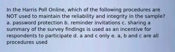 In the Harris Poll Online, which of the following procedures are NOT used to maintain the reliability and integrity in the sample? a. password protection b. reminder invitations c. sharing a summary of the survey findings is used as an incentive for respondents to participate d. a and c only e. a, b and c are all procedures used