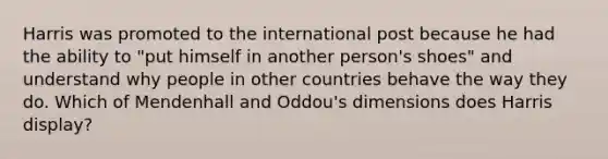 Harris was promoted to the international post because he had the ability to "put himself in another person's shoes" and understand why people in other countries behave the way they do. Which of Mendenhall and Oddou's dimensions does Harris display?