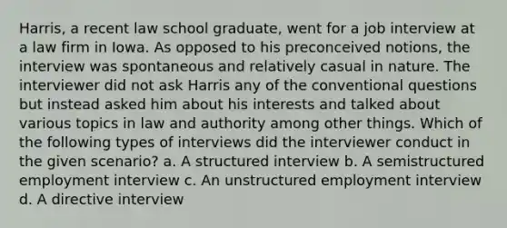 Harris, a recent law school graduate, went for a job interview at a law firm in Iowa. As opposed to his preconceived notions, the interview was spontaneous and relatively casual in nature. The interviewer did not ask Harris any of the conventional questions but instead asked him about his interests and talked about various topics in law and authority among other things. Which of the following types of interviews did the interviewer conduct in the given scenario? a. A structured interview b. A semistructured employment interview c. An unstructured employment interview d. A directive interview